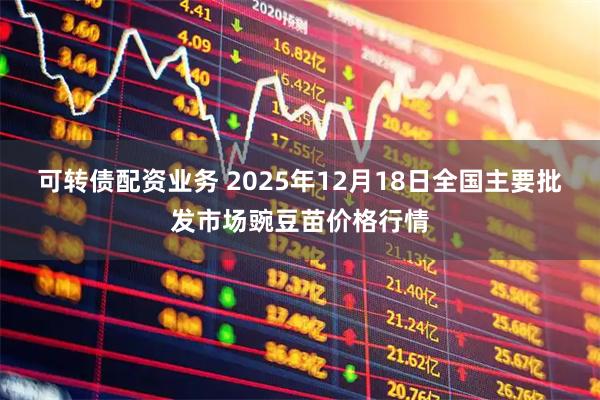 可转债配资业务 2025年12月18日全国主要批发市场豌豆苗价格行情