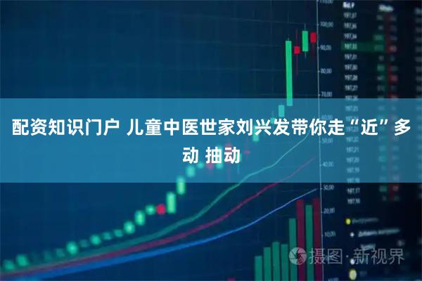 配资知识门户 儿童中医世家刘兴发带你走“近”多动 抽动