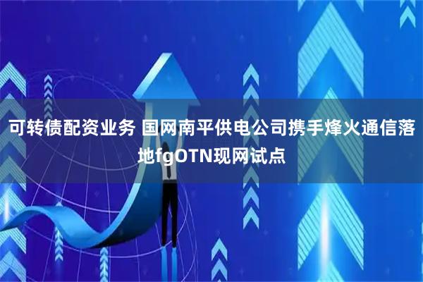 可转债配资业务 国网南平供电公司携手烽火通信落地fgOTN现网试点