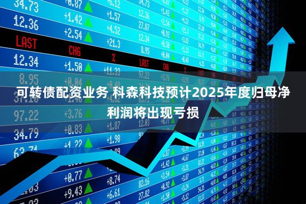 可转债配资业务 科森科技预计2025年度归母净利润将出现亏损