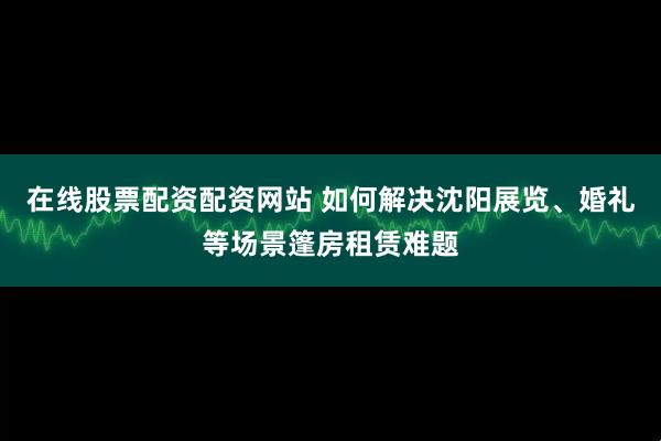 在线股票配资配资网站 如何解决沈阳展览、婚礼等场景篷房租赁难题