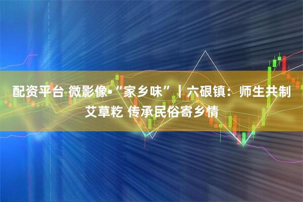 配资平台 微影像•“家乡味”｜六硍镇：师生共制艾草籺 传承民俗寄乡情