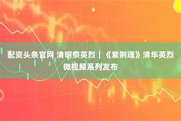 配资头条官网 清明祭英烈｜《紫荆魂》清华英烈微视频系列发布